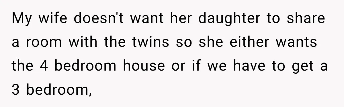 My wife doesn't want her daughter to share a room with the twins so she either wants the 4 bedroom house or if we have to get a 3 bedroom,