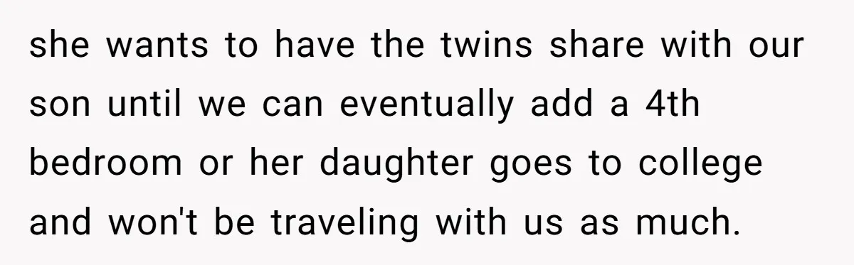 she wants to have the twins share with our son until we can eventually add a 4th bedroom or her daughter goes to college and won't be traveling with us...
