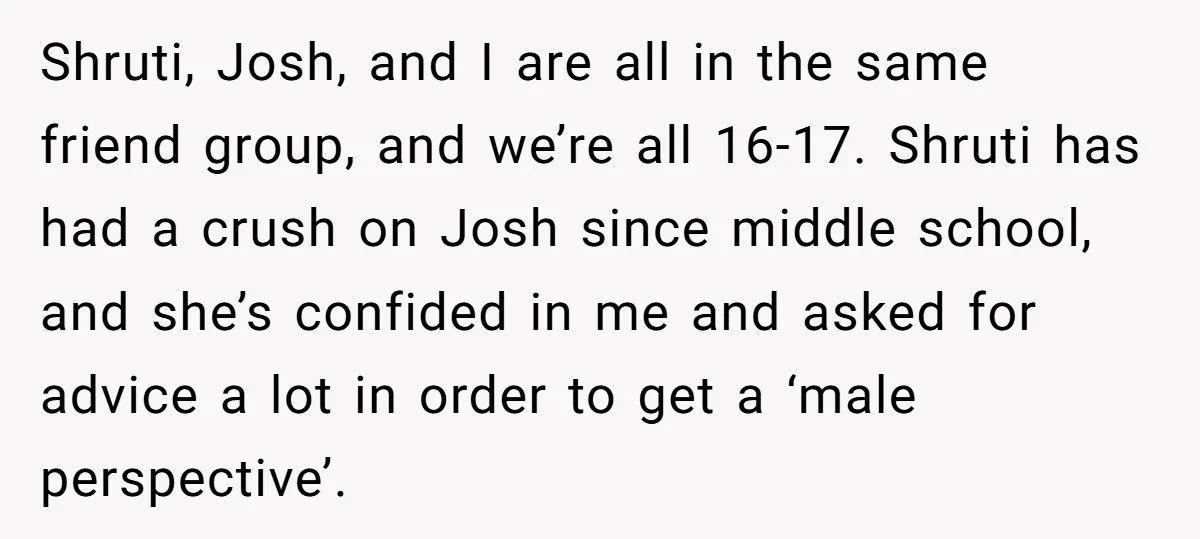 Shruti, Josh, and I are all in the same friend group, and we’re all 16-17. Shruti has had a crush on Josh since middle school, and she’s confided in me...