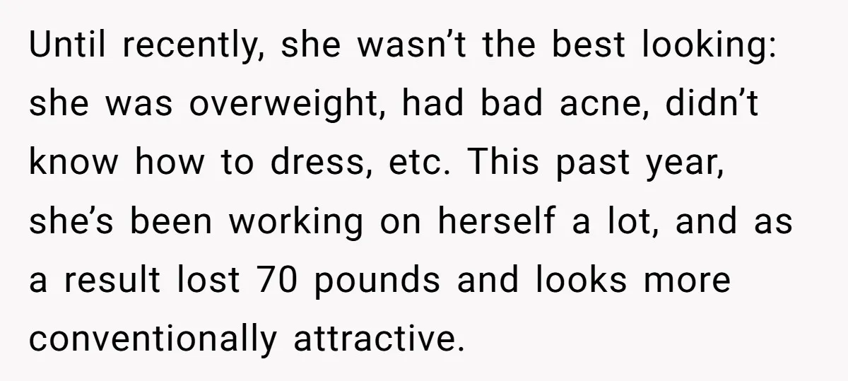 Until recently, she wasn’t the best looking: she was overweight, had bad acne, didn’t know how to dress, etc. This past year, she’s been working on herself a lot, and...