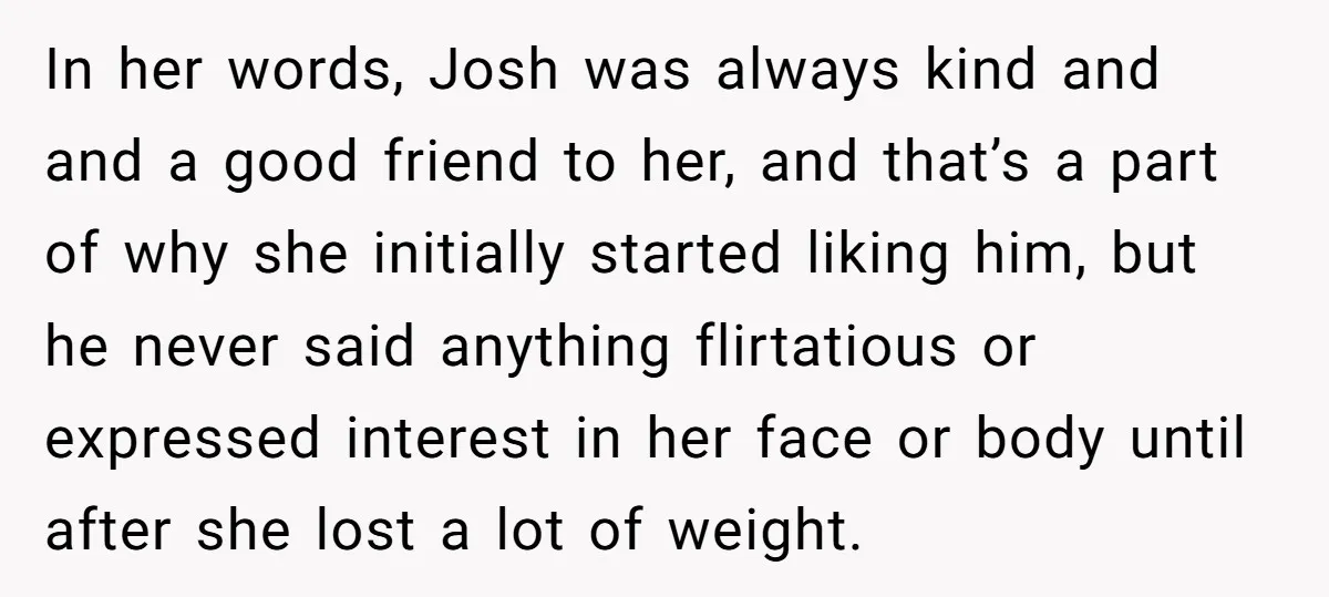 In her words, Josh was always kind and and a good friend to her, and that’s a part of why she initially started liking him, but he never said anything...