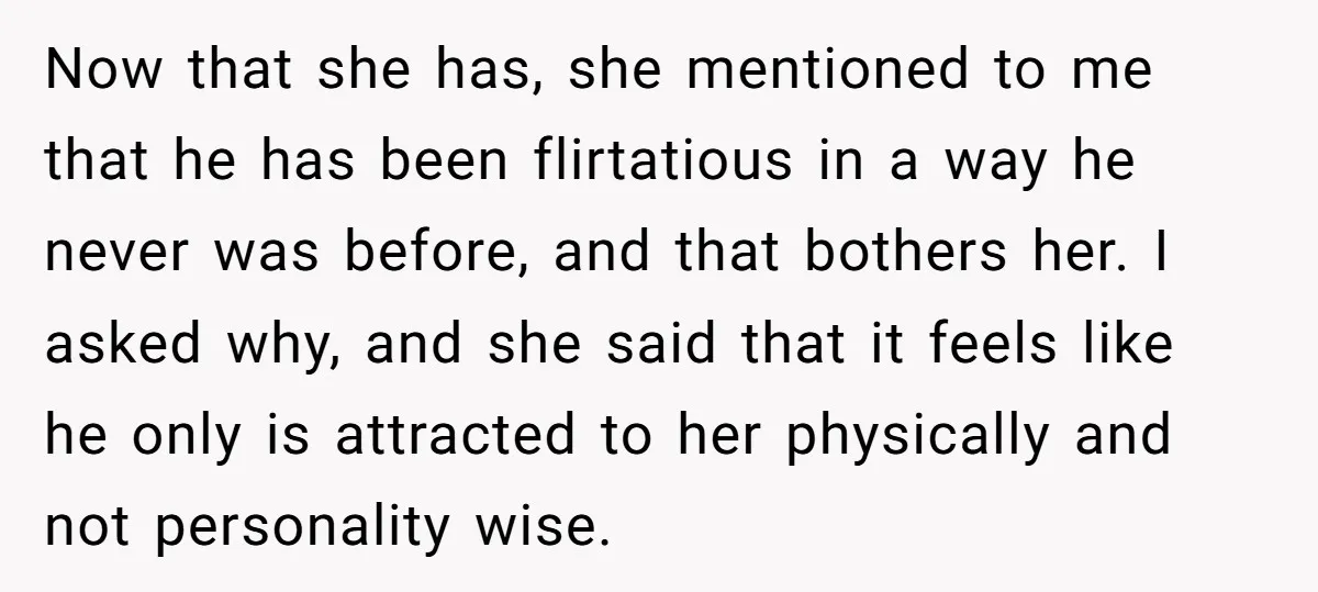 Now that she has, she mentioned to me that he has been flirtatious in a way he never was before, and that bothers her. I asked why, and she said...