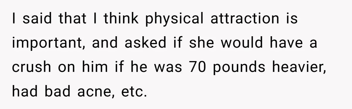I said that I think physical attraction is important, and asked if she would have a crush on him if he was 70 pounds heavier, had bad acne, etc.