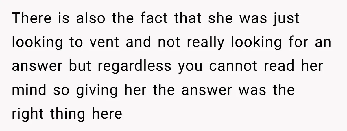 There is also the fact that she was just looking to vent and not really looking for an answer but regardless you cannot read her mind so giving her the...