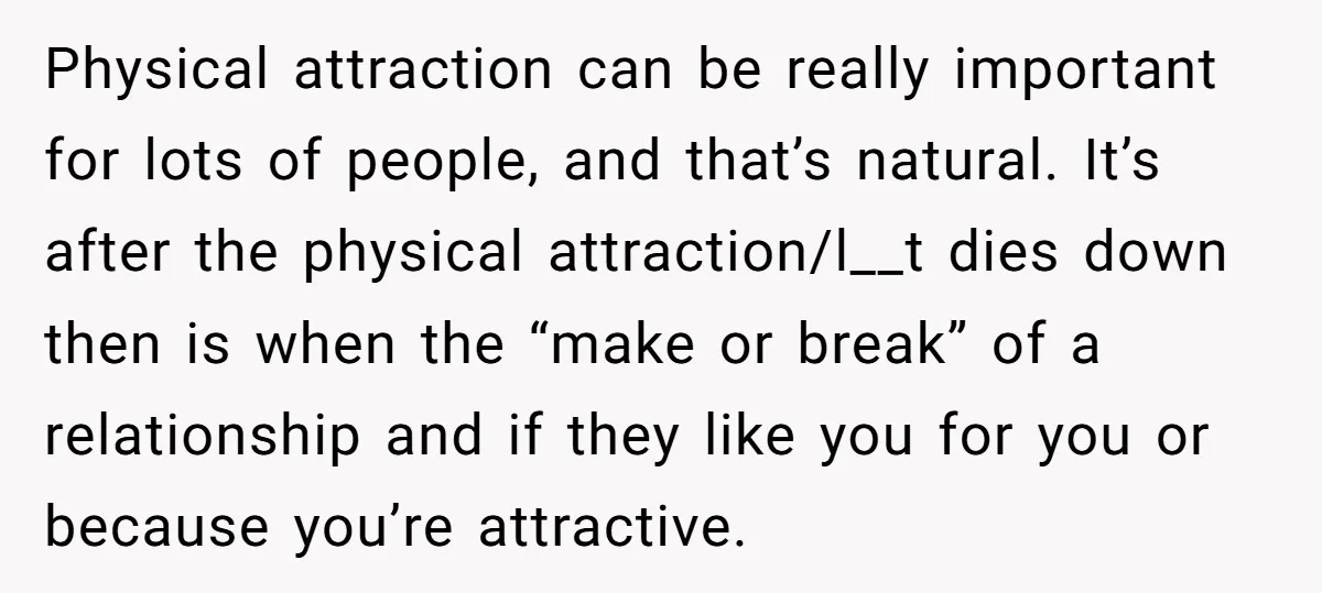 Physical attraction can be really important for lots of people, and that’s natural. It’s after the physical attraction/l__t dies down then is when the “make or break” of a relationship...