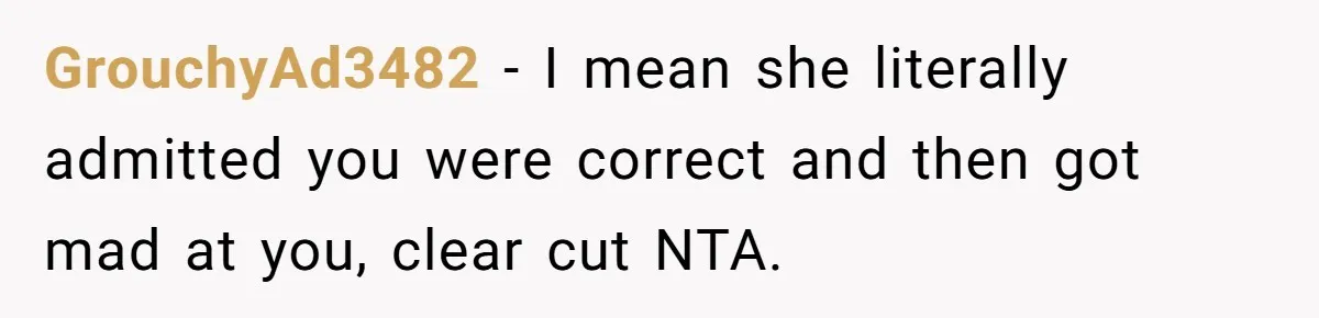 GrouchyAd3482 − I mean she literally admitted you were correct and then got mad at you, clear cut NTA.