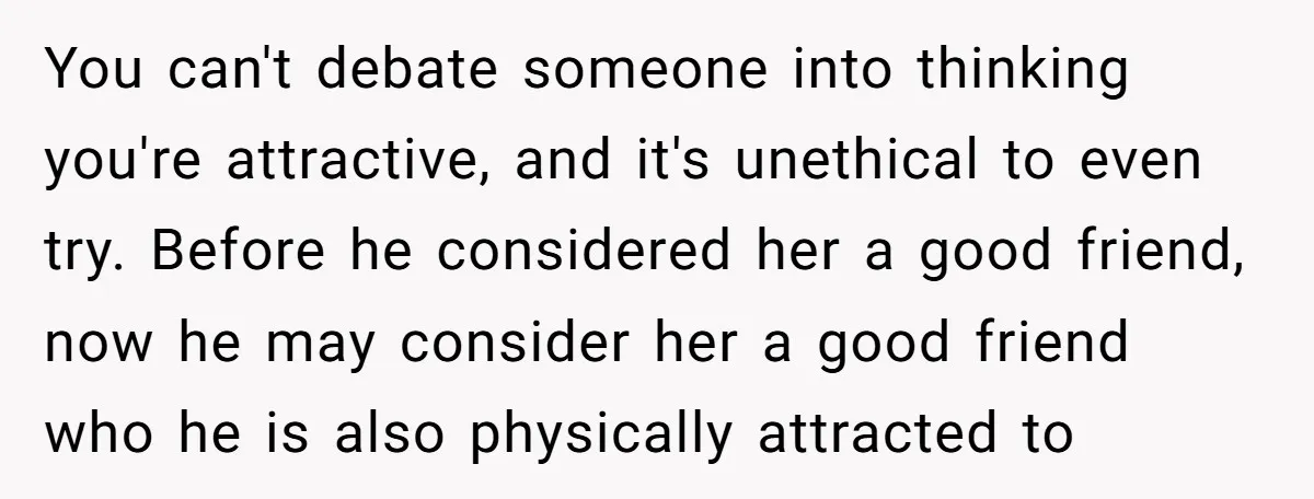 You can't debate someone into thinking you're attractive, and it's unethical to even try. Before he considered her a good friend, now he may consider her a good friend who...