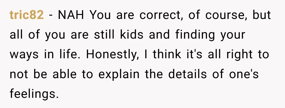 tric82 − NAH You are correct, of course, but all of you are still kids and finding your ways in life. Honestly, I think it's all right to not be...