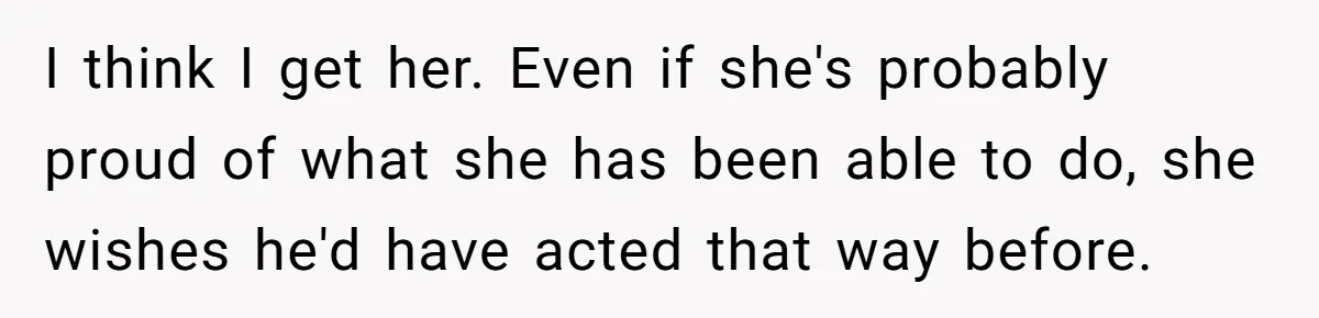 I think I get her. Even if she's probably proud of what she has been able to do, she wishes he'd have acted that way before.