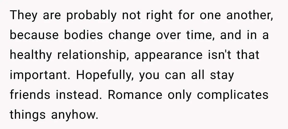 They are probably not right for one another, because bodies change over time, and in a healthy relationship, appearance isn't that important. Hopefully, you can all stay friends instead. Romance...