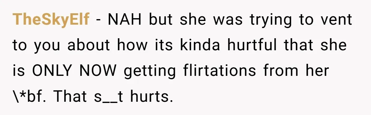 TheSkyElf − NAH but she was trying to vent to you about how its kinda hurtful that she is ONLY NOW getting flirtations from her \*bf. That s__t hurts.