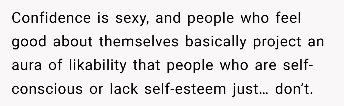 Confidence is sexy, and people who feel good about themselves basically project an aura of likability that people who are self-conscious or lack self-esteem just… don’t.