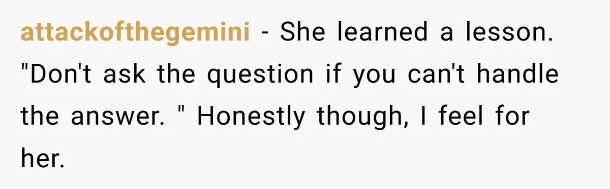 attackofthegemini − She learned a lesson. "Don't ask the question if you can't handle the answer. " Honestly though, I feel for her.