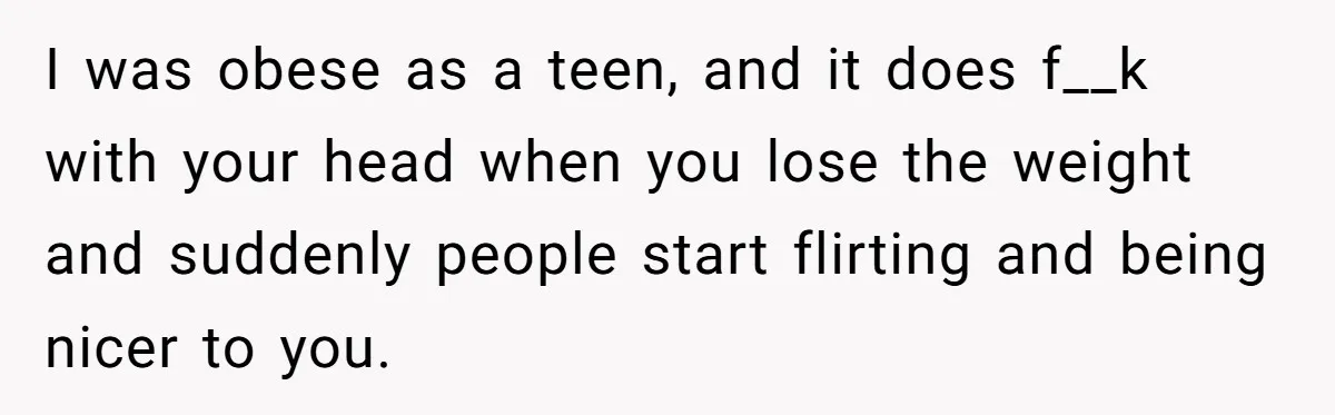 I was obese as a teen, and it does f__k with your head when you lose the weight and suddenly people start flirting and being nicer to you.