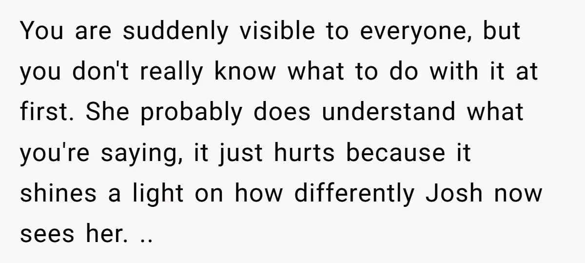 You are suddenly visible to everyone, but you don't really know what to do with it at first. She probably does understand what you're saying, it just hurts because it...