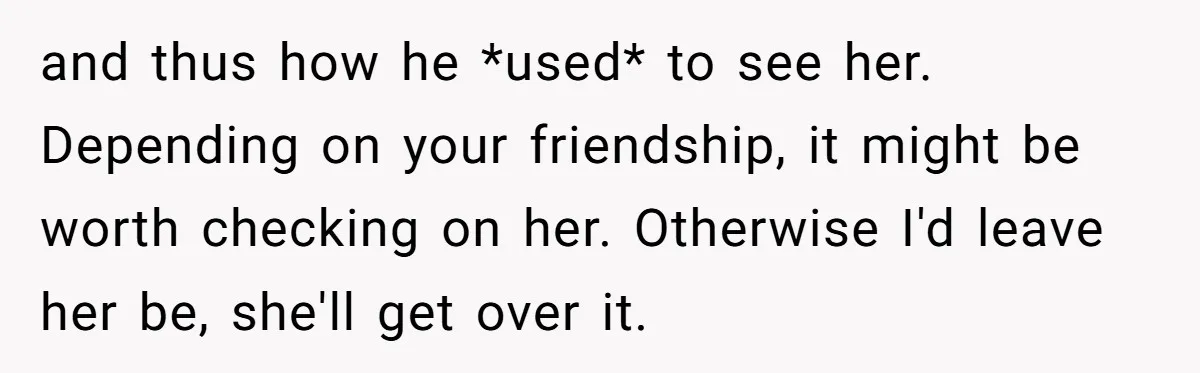 and thus how he *used* to see her. Depending on your friendship, it might be worth checking on her. Otherwise I'd leave her be, she'll get over it.