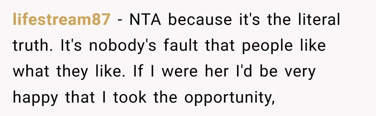 lifestream87 − NTA because it's the literal truth. It's nobody's fault that people like what they like. If I were her I'd be very happy that I took the opportunity,