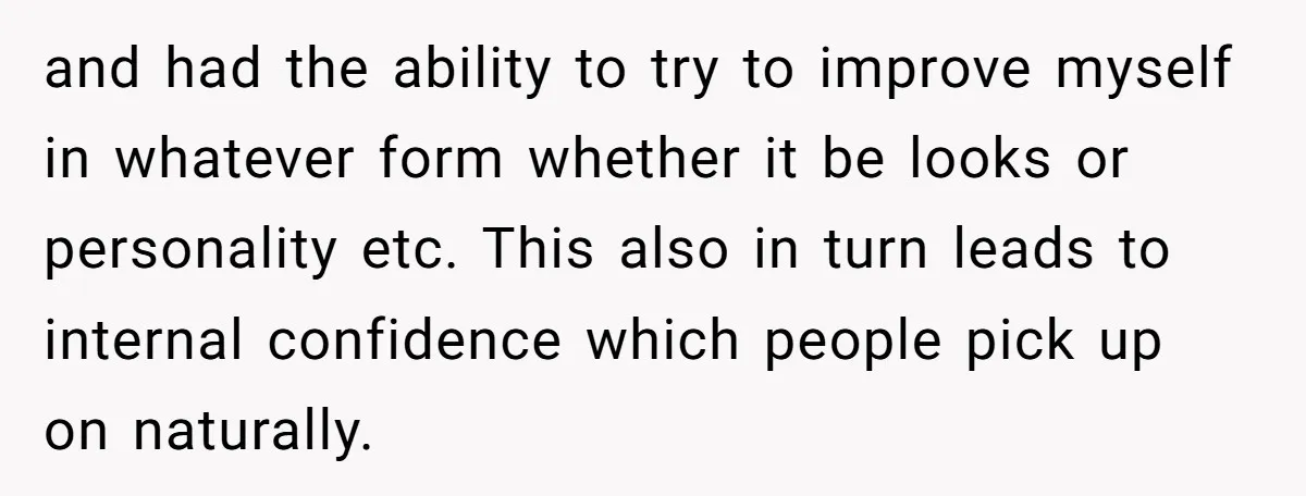 and had the ability to try to improve myself in whatever form whether it be looks or personality etc. This also in turn leads to internal confidence which people pick...