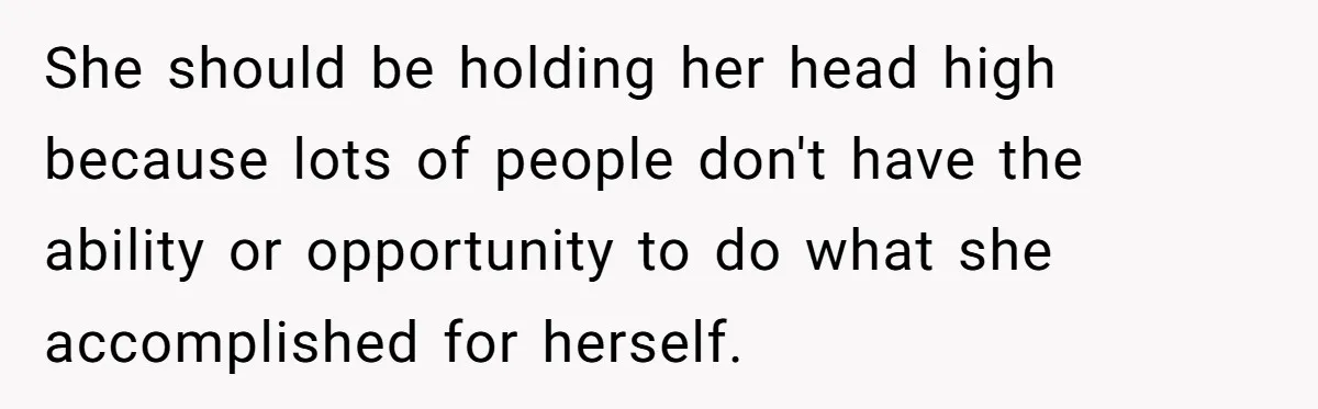She should be holding her head high because lots of people don't have the ability or opportunity to do what she accomplished for herself.