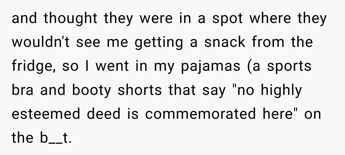 and thought they were in a spot where they wouldn't see me getting a snack from the fridge, so I went in my pajamas (a sports bra and booty shorts...