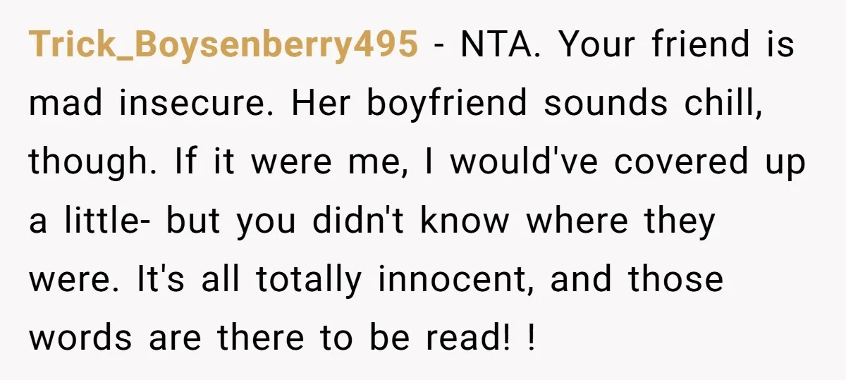 Trick_Boysenberry495 − NTA. Your friend is mad insecure. Her boyfriend sounds chill, though. If it were me, I would've covered up a little- but you didn't know where they were....