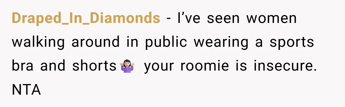 Draped_In_Diamonds − I’ve seen women walking around in public wearing a sports bra and shorts🤷🏻‍♀️ your roomie is insecure. NTA