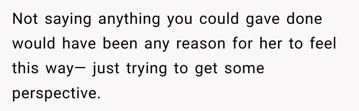 Not saying anything you could gave done would have been any reason for her to feel this way— just trying to get some perspective.