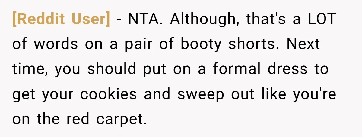 [Reddit User] − NTA. Although, that's a LOT of words on a pair of booty shorts. Next time, you should put on a formal dress to get your cookies and...