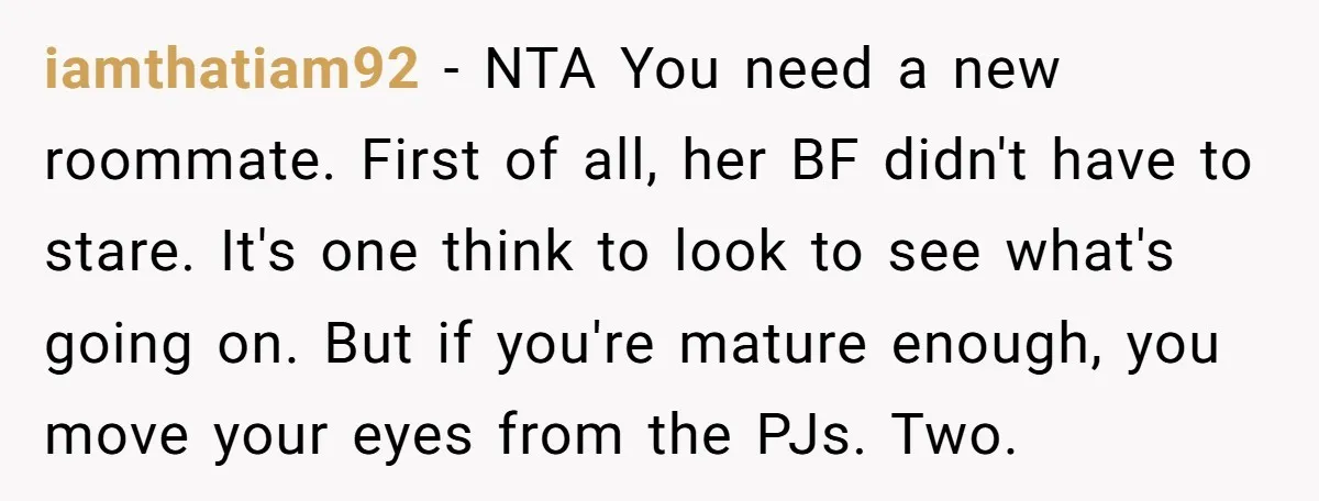 iamthatiam92 − NTA You need a new roommate. First of all, her BF didn't have to stare. It's one think to look to see what's going on. But if you're...