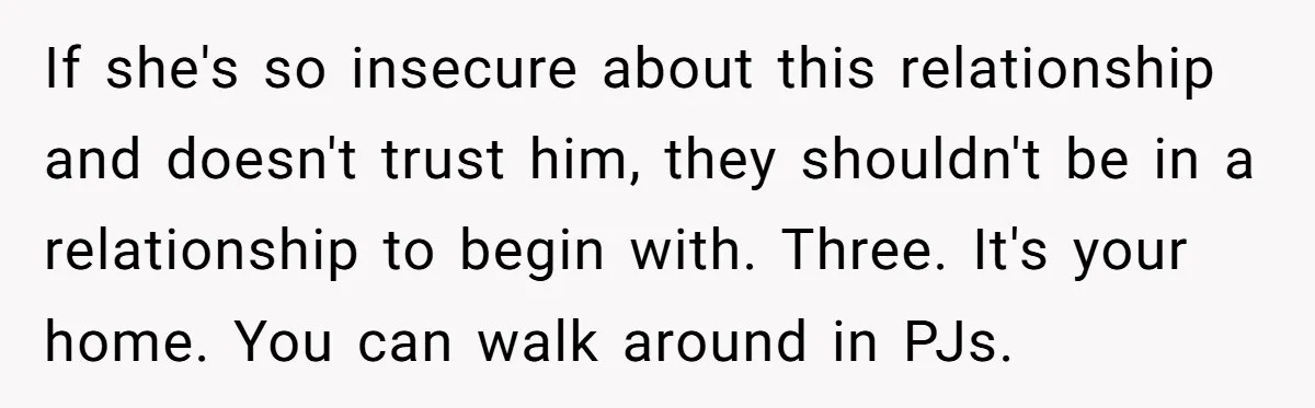 If she's so insecure about this relationship and doesn't trust him, they shouldn't be in a relationship to begin with. Three. It's your home. You can walk around in PJs.