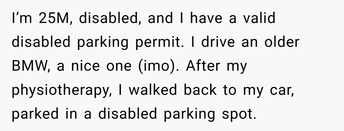 I’m 25M, disabled, and I have a valid disabled parking permit. I drive an older BMW, a nice one (imo). After my physiotherapy, I walked back to my car, parked...