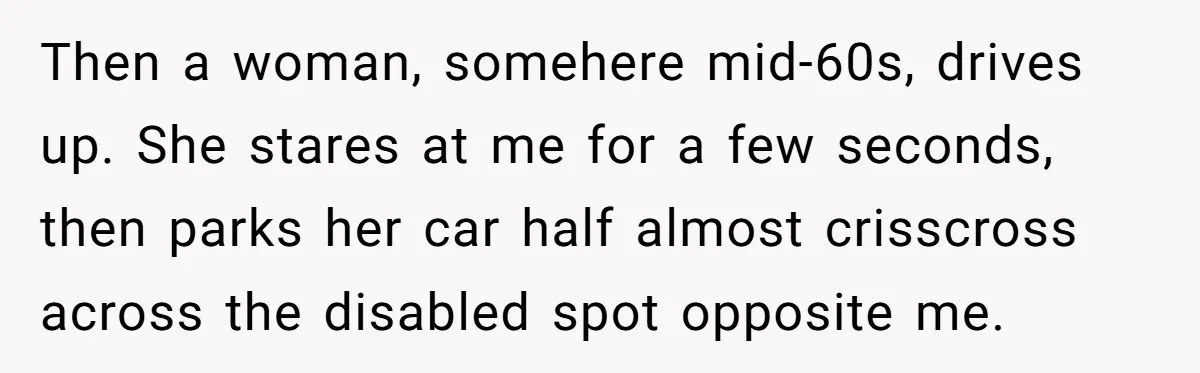 Then a woman, somehere mid-60s, drives up. She stares at me for a few seconds, then parks her car half almost crisscross across the disabled spot opposite me.