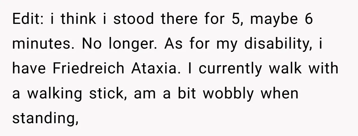 Edit: i think i stood there for 5, maybe 6 minutes. No longer. As for my disability, i have Friedreich Ataxia. I currently walk with a walking stick, am a...