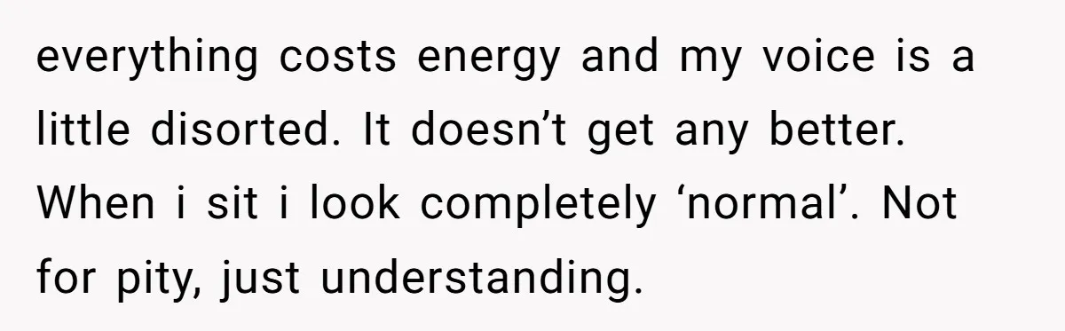 everything costs energy and my voice is a little disorted. It doesn’t get any better. When i sit i look completely ‘normal’. Not for pity, just understanding.