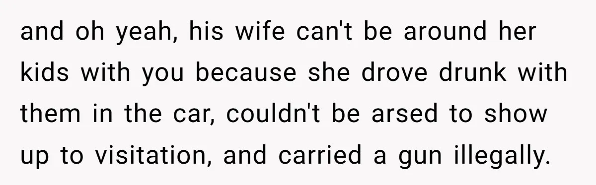and oh yeah, his wife can't be around her kids with you because she drove drunk with them in the car, couldn't be arsed to show up to visitation, and...