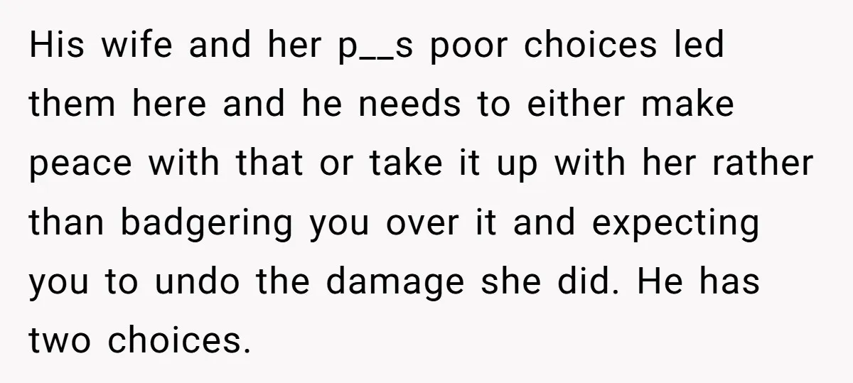 His wife and her p__s poor choices led them here and he needs to either make peace with that or take it up with her rather than badgering you over...