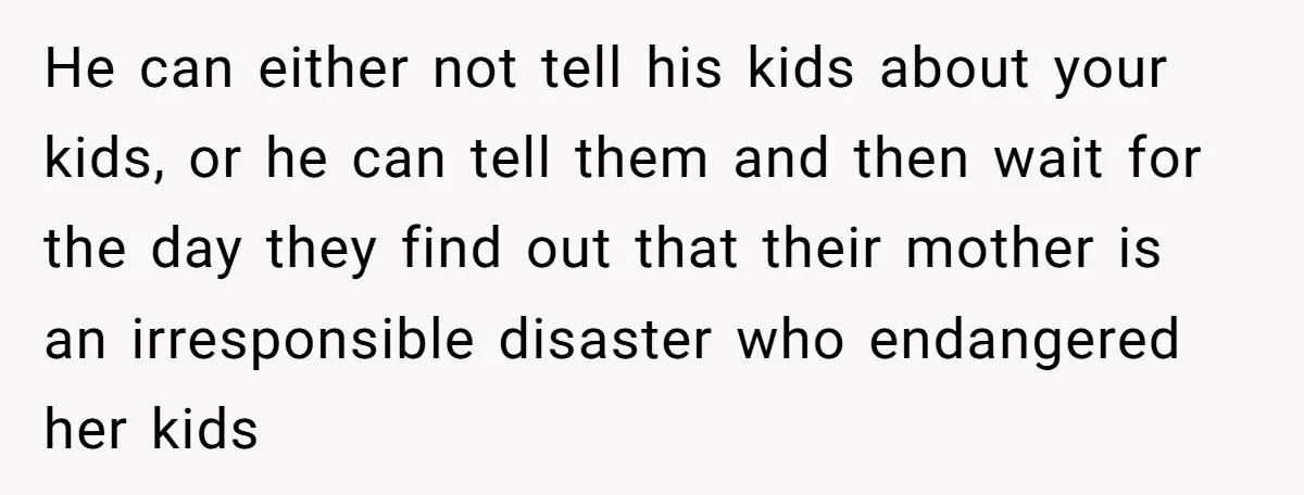 He can either not tell his kids about your kids, or he can tell them and then wait for the day they find out that their mother is an irresponsible...