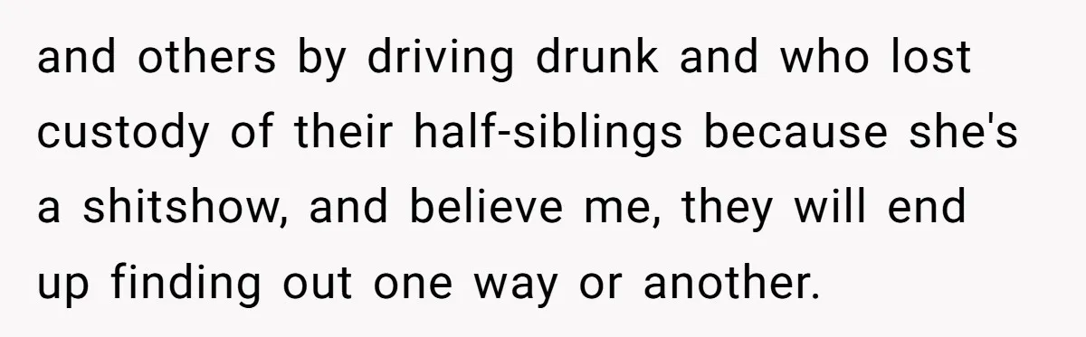 and others by driving drunk and who lost custody of their half-siblings because she's a shitshow, and believe me, they will end up finding out one way or another.
