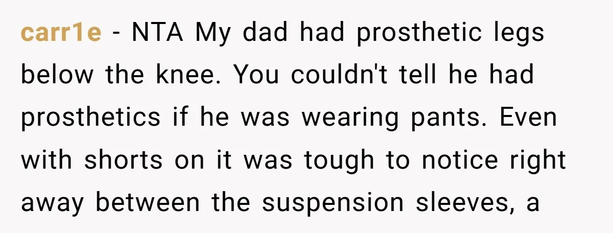 carr1e − NTA My dad had prosthetic legs below the knee. You couldn't tell he had prosthetics if he was wearing pants. Even with shorts on it was tough to...