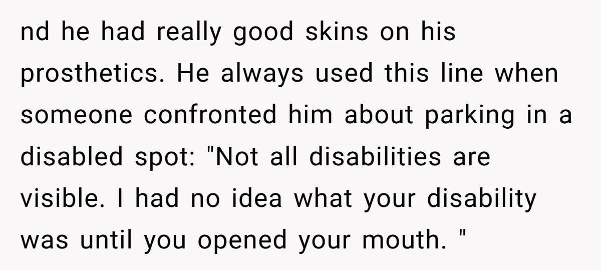 nd he had really good skins on his prosthetics. He always used this line when someone confronted him about parking in a disabled spot: "Not all disabilities are visible. I...