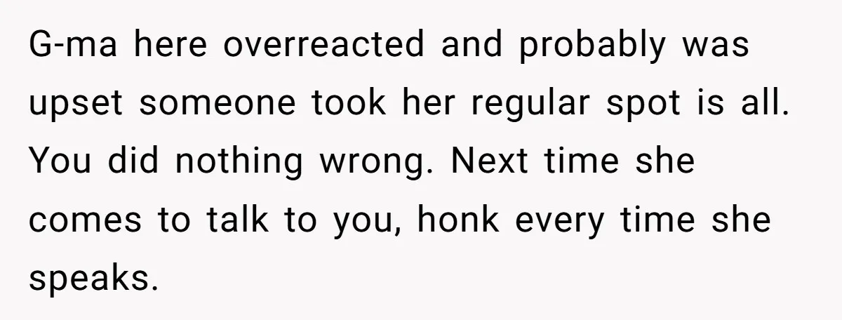 G-ma here overreacted and probably was upset someone took her regular spot is all. You did nothing wrong. Next time she comes to talk to you, honk every time she...