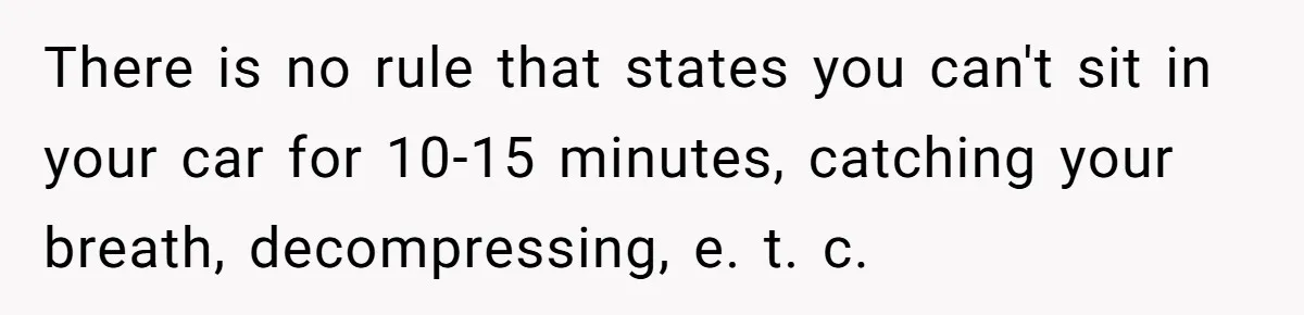 There is no rule that states you can't sit in your car for 10-15 minutes, catching your breath, decompressing, e. t. c.