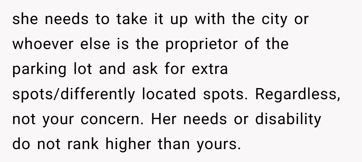 she needs to take it up with the city or whoever else is the proprietor of the parking lot and ask for extra spots/differently located spots. Regardless, not your concern....