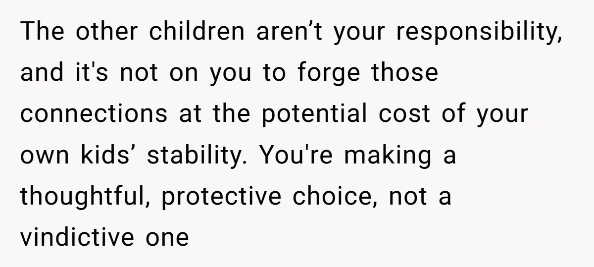 The other children aren’t your responsibility, and it's not on you to forge those connections at the potential cost of your own kids’ stability. You're making a thoughtful, protective choice,...