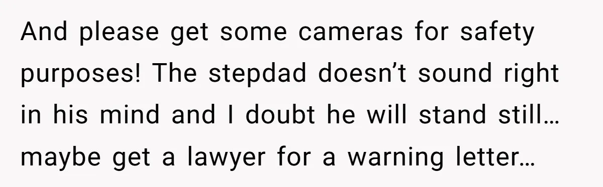 And please get some cameras for safety purposes! The stepdad doesn’t sound right in his mind and I doubt he will stand still… maybe get a lawyer for a warning...