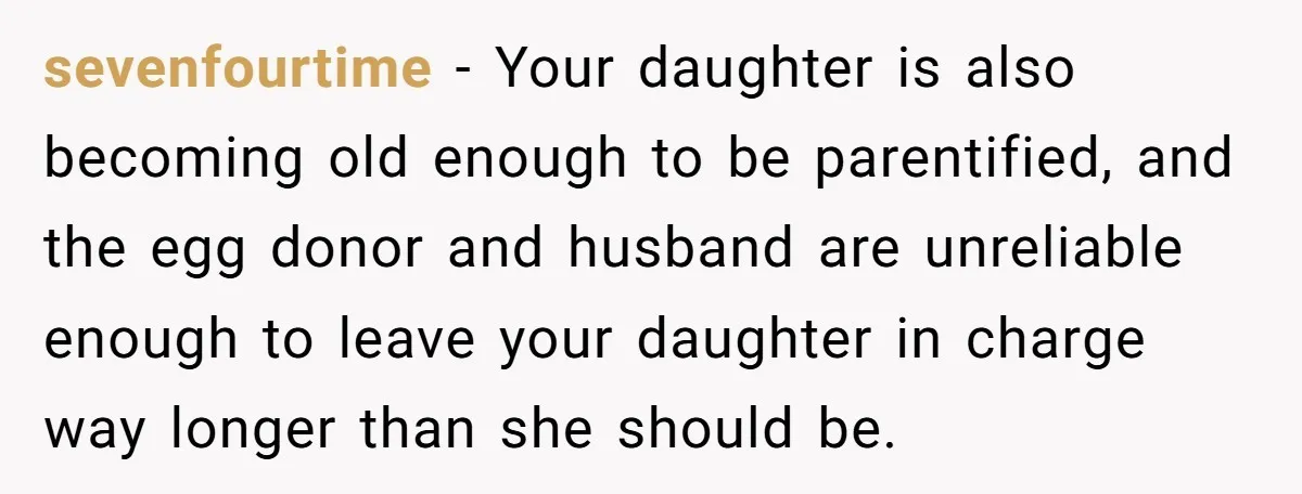 sevenfourtime − Your daughter is also becoming old enough to be parentified, and the egg donor and husband are unreliable enough to leave your daughter in charge way longer than...