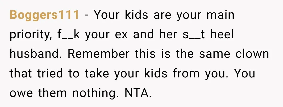 Boggers111 − Your kids are your main priority, f__k your ex and her s__t heel husband. Remember this is the same clown that tried to take your kids from you....