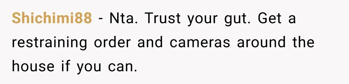 Shichimi88 − Nta. Trust your gut. Get a restraining order and cameras around the house if you can.