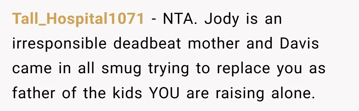 Tall_Hospital1071 − NTA. Jody is an irresponsible deadbeat mother and Davis came in all smug trying to replace you as father of the kids YOU are raising alone.