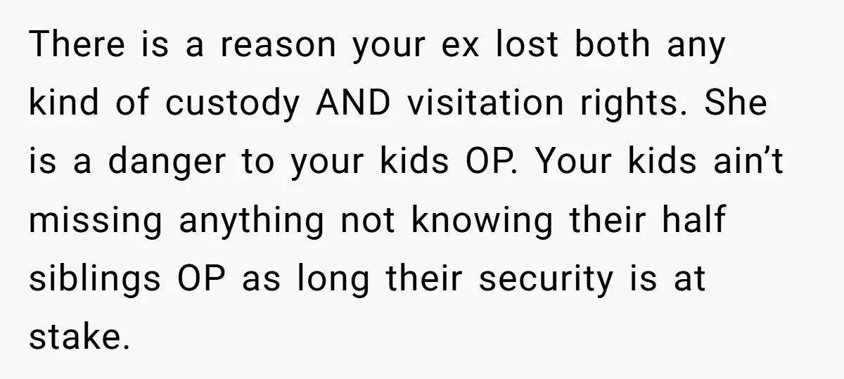 There is a reason your ex lost both any kind of custody AND visitation rights. She is a danger to your kids OP. Your kids ain’t missing anything not knowing...